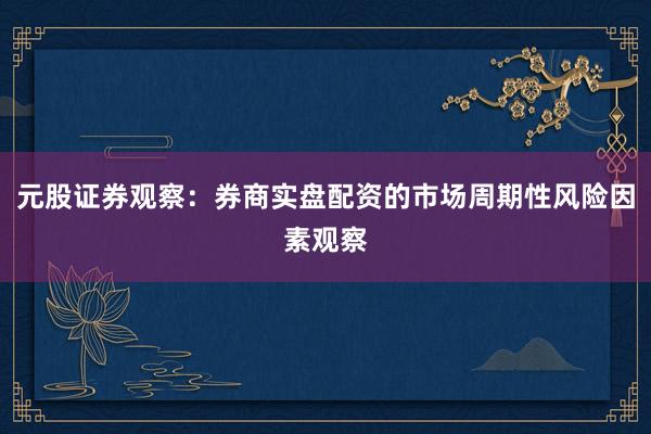 元股证券观察:券商实盘配资的市场周期性风险因素观察