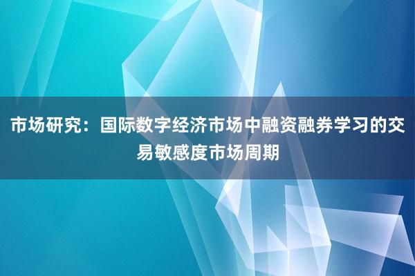 市场研究：国际数字经济市场中融资融券学习的交易敏感度市场周期