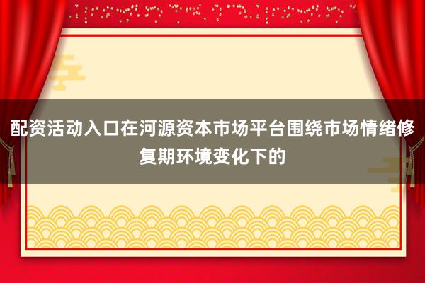 配资活动入口在河源资本市场平台围绕市场情绪修复期环境变化下的