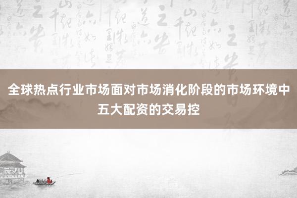 全球热点行业市场面对市场消化阶段的市场环境中五大配资的交易控