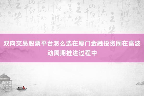 双向交易股票平台怎么选在厦门金融投资圈在高波动周期推进过程中