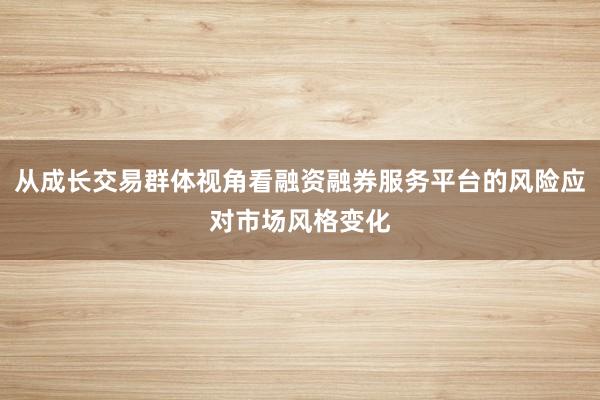 从成长交易群体视角看融资融券服务平台的风险应对市场风格变化