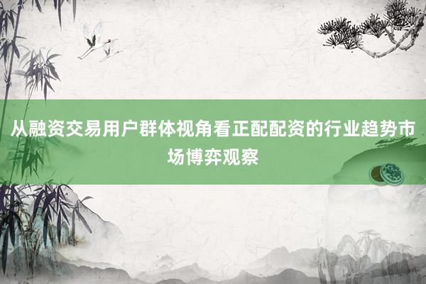 从融资交易用户群体视角看正配配资的行业趋势市场博弈观察