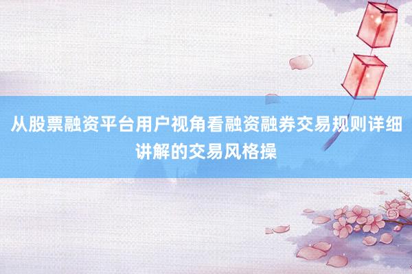 从股票融资平台用户视角看融资融券交易规则详细讲解的交易风格操