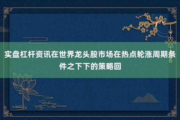实盘杠杆资讯在世界龙头股市场在热点轮涨周期条件之下下的策略回