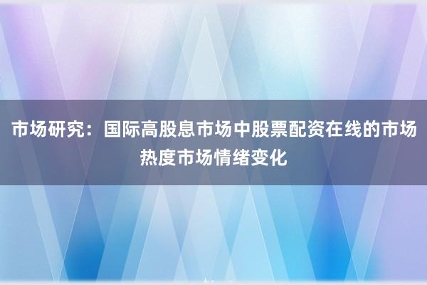 市场研究:国际高股息市场中股票配资在线的市场热度市场情绪变化