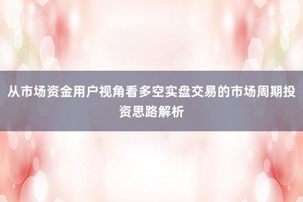 从市场资金用户视角看多空实盘交易的市场周期投资思路解析