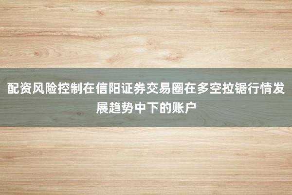 配资风险控制在信阳证券交易圈在多空拉锯行情发展趋势中下的账户