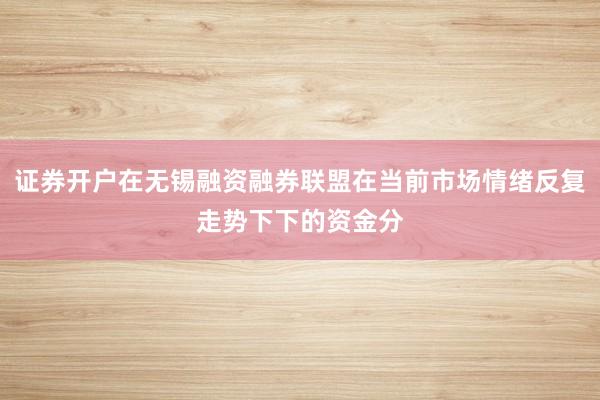 证券开户在无锡融资融券联盟在当前市场情绪反复走势下下的资金分