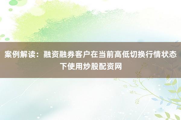 案例解读：融资融券客户在当前高低切换行情状态下使用炒股配资网
