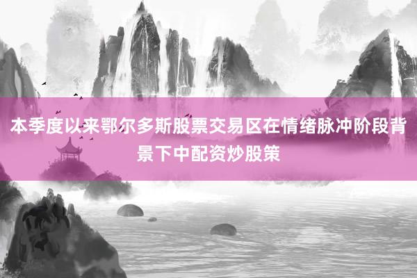 本季度以来鄂尔多斯股票交易区在情绪脉冲阶段背景下中配资炒股策