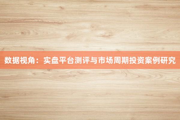 数据视角：实盘平台测评与市场周期投资案例研究