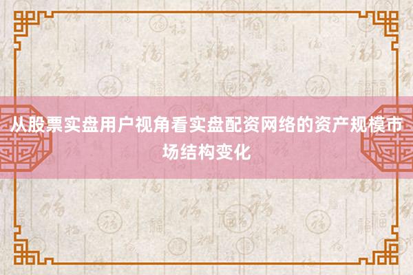 从股票实盘用户视角看实盘配资网络的资产规模市场结构变化