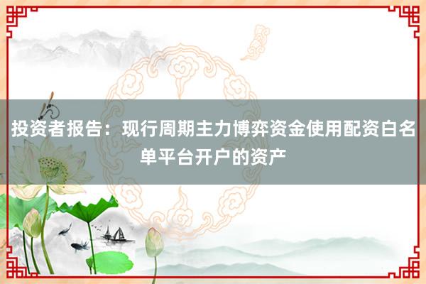 投资者报告：现行周期主力博弈资金使用配资白名单平台开户的资产