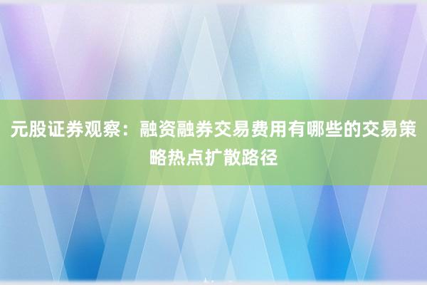 元股证券观察：融资融券交易费用有哪些的交易策略热点扩散路径