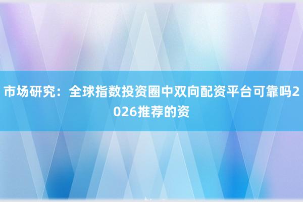 市场研究：全球指数投资圈中双向配资平台可靠吗2026推荐的资