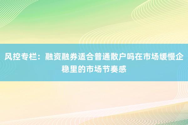 风控专栏：融资融券适合普通散户吗在市场缓慢企稳里的市场节奏感