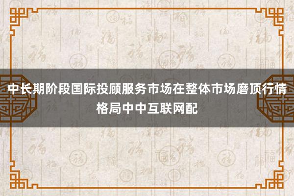 中长期阶段国际投顾服务市场在整体市场磨顶行情格局中中互联网配