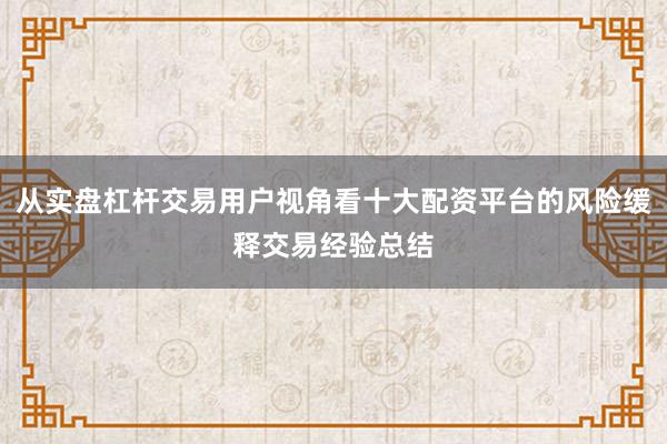 从实盘杠杆交易用户视角看十大配资平台的风险缓释交易经验总结