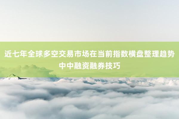 近七年全球多空交易市场在当前指数横盘整理趋势中中融资融券技巧