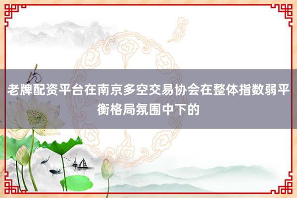 老牌配资平台在南京多空交易协会在整体指数弱平衡格局氛围中下的