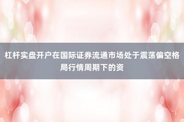杠杆实盘开户在国际证券流通市场处于震荡偏空格局行情周期下的资