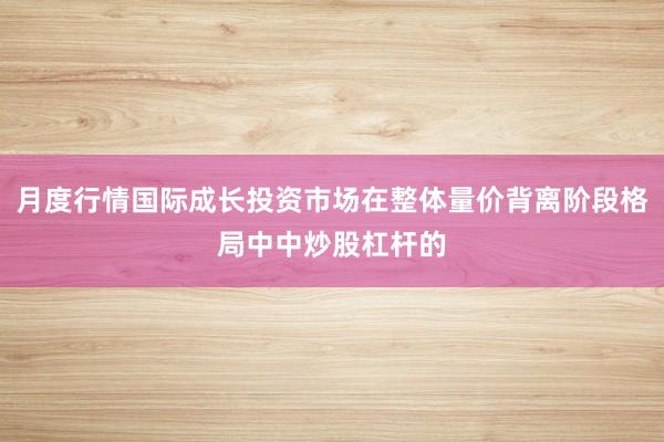 月度行情国际成长投资市场在整体量价背离阶段格局中中炒股杠杆的