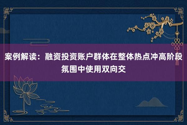 案例解读：融资投资账户群体在整体热点冲高阶段氛围中使用双向交