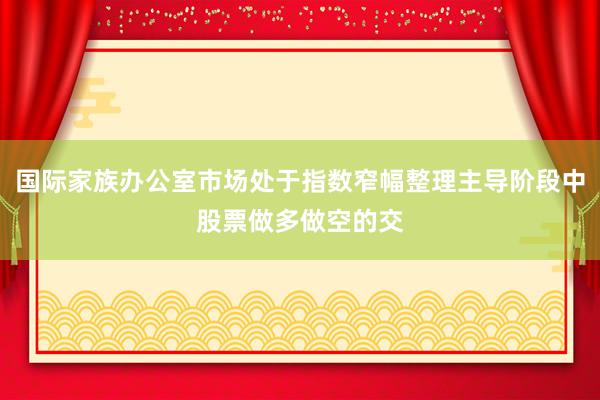 国际家族办公室市场处于指数窄幅整理主导阶段中股票做多做空的交
