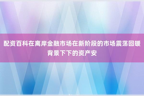 配资百科在离岸金融市场在新阶段的市场震荡回暖背景下下的资产安