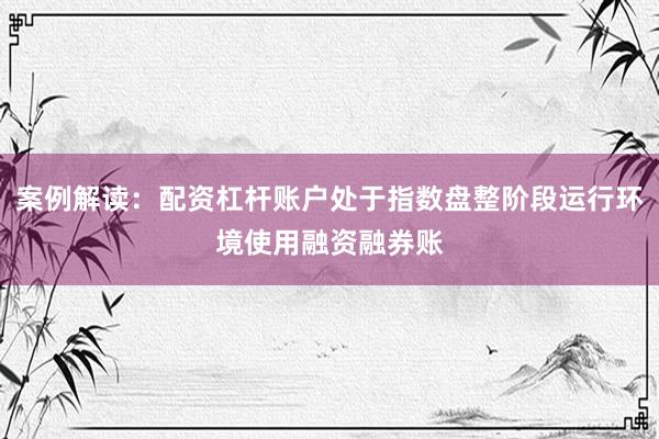 案例解读:配资杠杆账户处于指数盘整阶段运行环境使用融资融券账