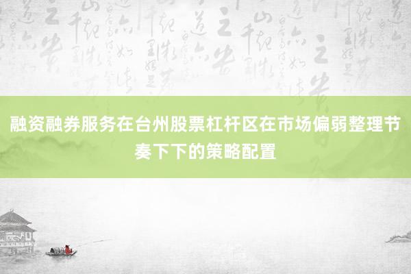 融资融券服务在台州股票杠杆区在市场偏弱整理节奏下下的策略配置