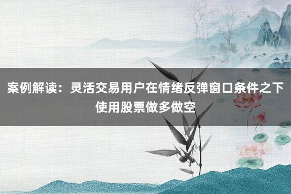 案例解读：灵活交易用户在情绪反弹窗口条件之下使用股票做多做空