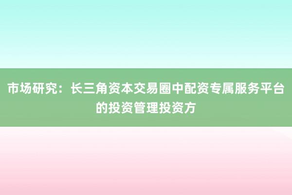 市场研究:长三角资本交易圈中配资专属服务平台的投资管理投资方