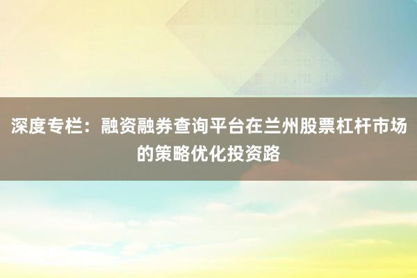 深度专栏：融资融券查询平台在兰州股票杠杆市场的策略优化投资路