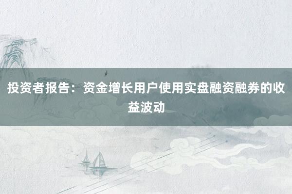 投资者报告:资金增长用户使用实盘融资融券的收益波动