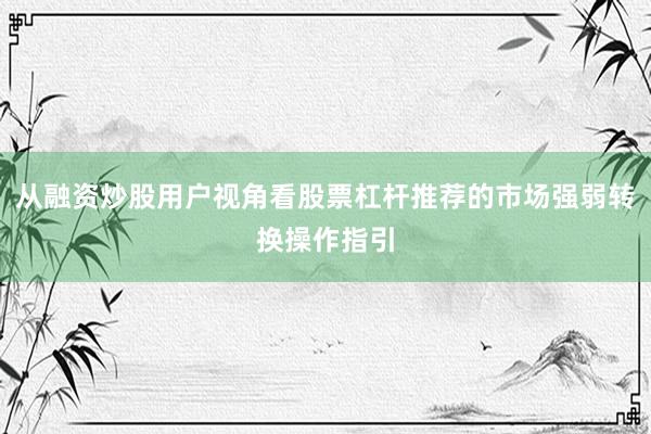 从融资炒股用户视角看股票杠杆推荐的市场强弱转换操作指引