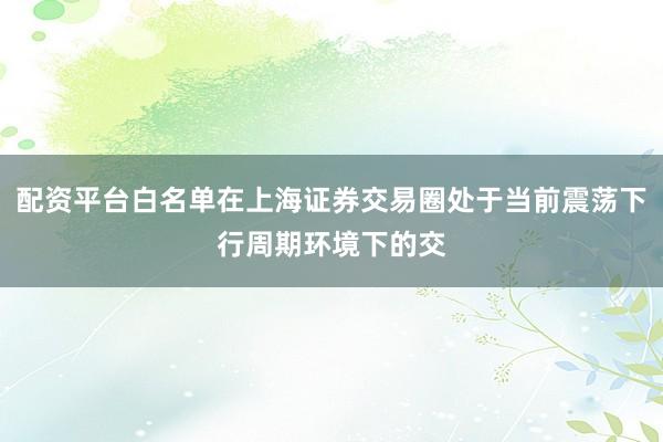 配资平台白名单在上海证券交易圈处于当前震荡下行周期环境下的交