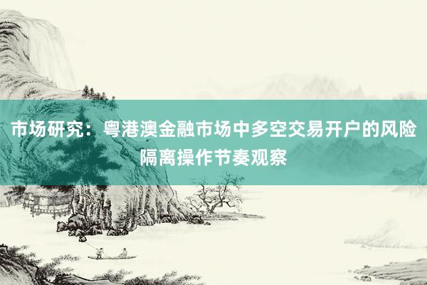 市场研究:粤港澳金融市场中多空交易开户的风险隔离操作节奏观察