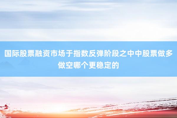 国际股票融资市场于指数反弹阶段之中中股票做多做空哪个更稳定的
