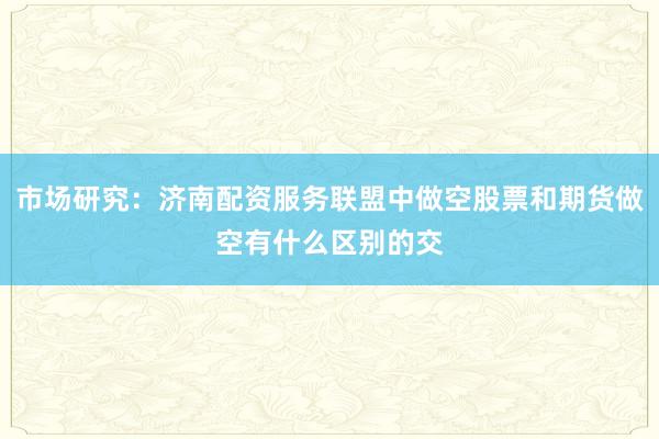 市场研究：济南配资服务联盟中做空股票和期货做空有什么区别的交