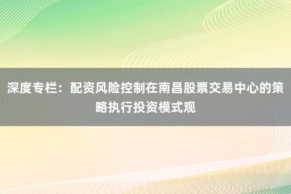 深度专栏：配资风险控制在南昌股票交易中心的策略执行投资模式观