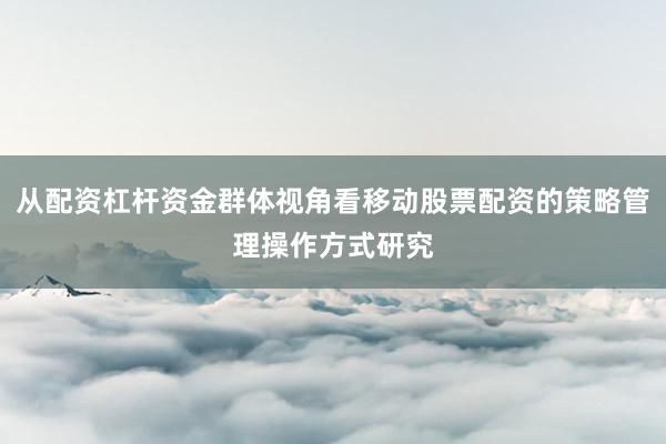 从配资杠杆资金群体视角看移动股票配资的策略管理操作方式研究