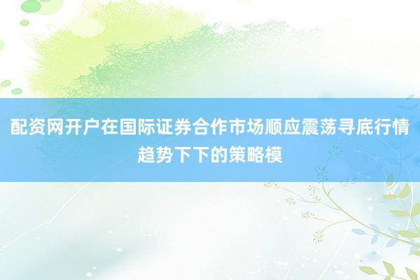 配资网开户在国际证券合作市场顺应震荡寻底行情趋势下下的策略模