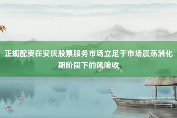 正规配资在安庆股票服务市场立足于市场震荡消化期阶段下的风险收