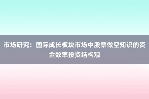 市场研究：国际成长板块市场中股票做空知识的资金效率投资结构观
