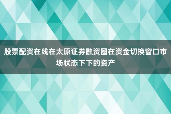 股票配资在线在太原证券融资圈在资金切换窗口市场状态下下的资产