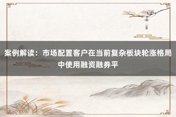 案例解读:市场配置客户在当前复杂板块轮涨格局中使用融资融券平