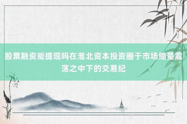 股票融资能提现吗在淮北资本投资圈于市场缩量震荡之中下的交易纪