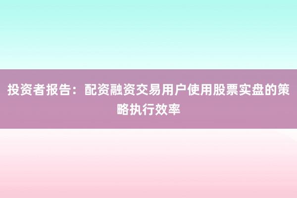 投资者报告：配资融资交易用户使用股票实盘的策略执行效率